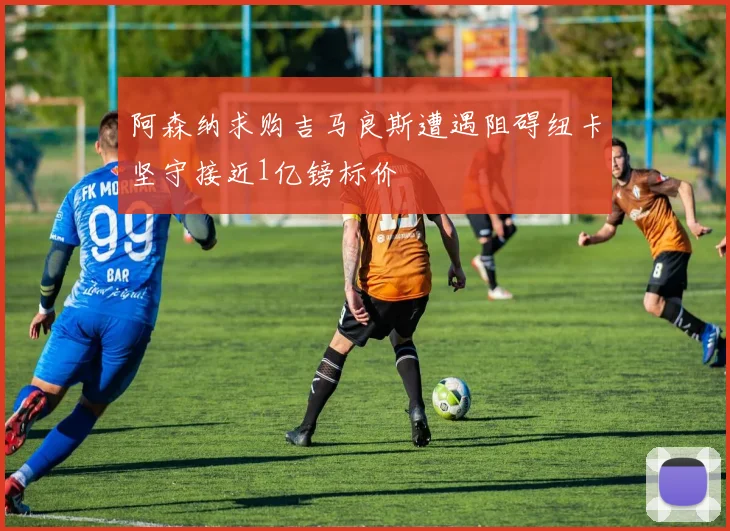 阿森纳求购吉马良斯遭遇阻碍纽卡坚守接近1亿镑标价