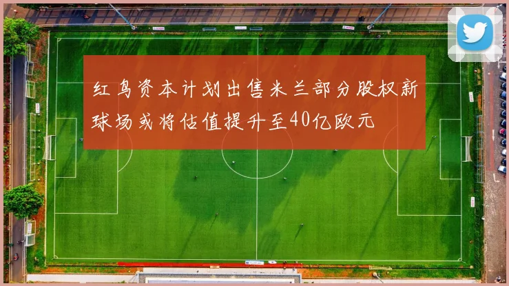 红鸟资本计划出售米兰部分股权新球场或将估值提升至40亿欧元