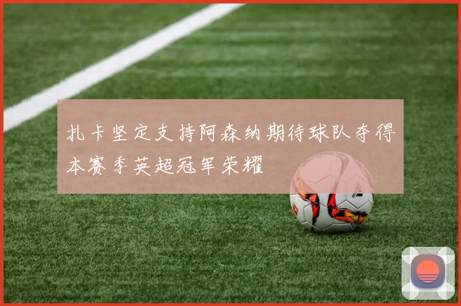 扎卡坚定支持阿森纳期待球队夺得本赛季英超冠军荣耀