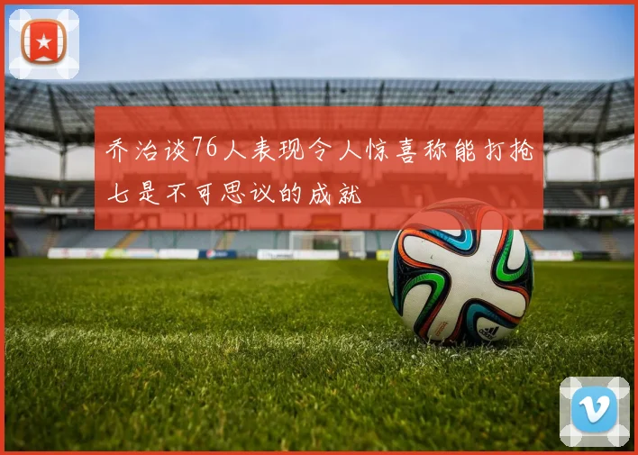 乔治谈76人表现令人惊喜称能打抢七是不可思议的成就