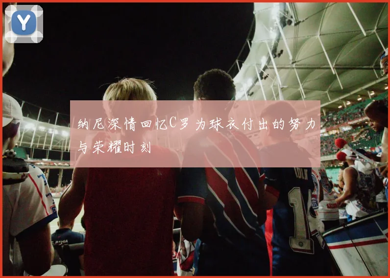 纳尼深情回忆C罗为球衣付出的努力与荣耀时刻