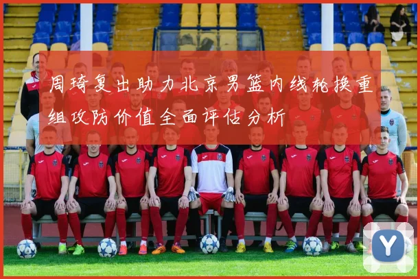 周琦复出助力北京男篮内线轮换重组攻防价值全面评估分析