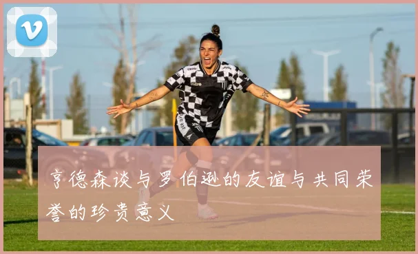 亨德森谈与罗伯逊的友谊与共同荣誉的珍贵意义