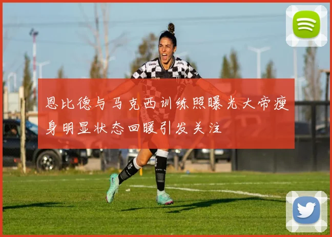 恩比德与马克西训练照曝光大帝瘦身明显状态回暖引发关注