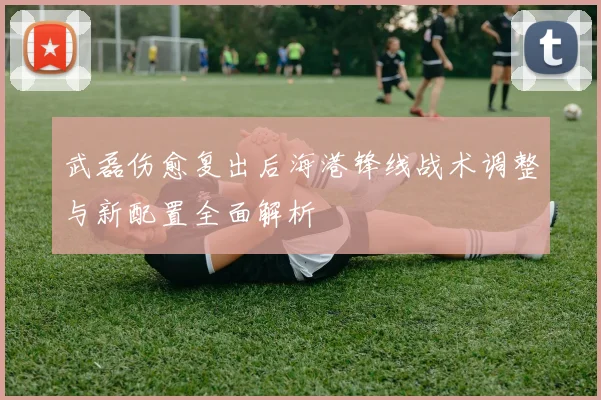武磊伤愈复出后海港锋线战术调整与新配置全面解析
