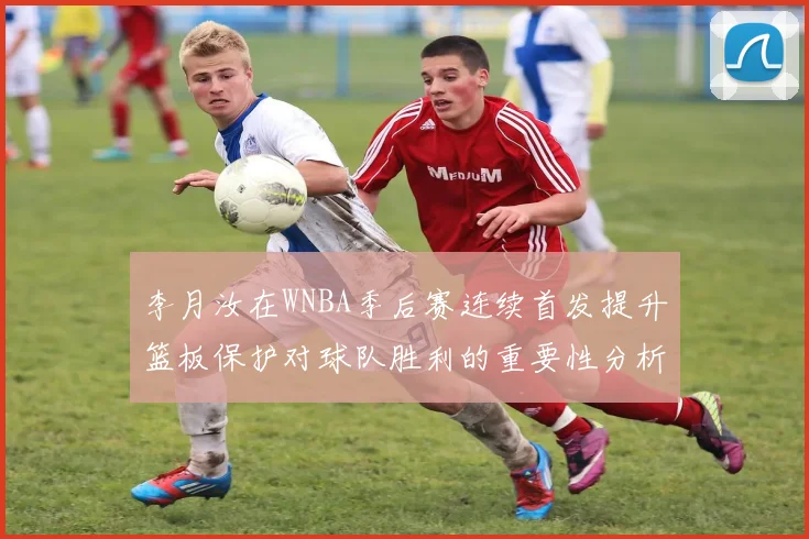 李月汝在WNBA季后赛连续首发提升篮板保护对球队胜利的重要性分析
