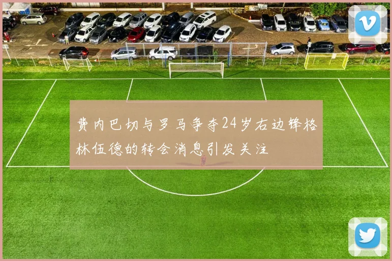 费内巴切与罗马争夺24岁右边锋格林伍德的转会消息引发关注