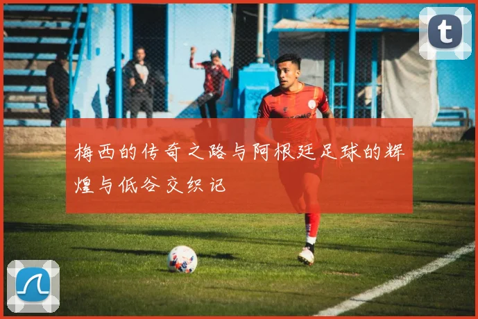 梅西的传奇之路与阿根廷足球的辉煌与低谷交织记