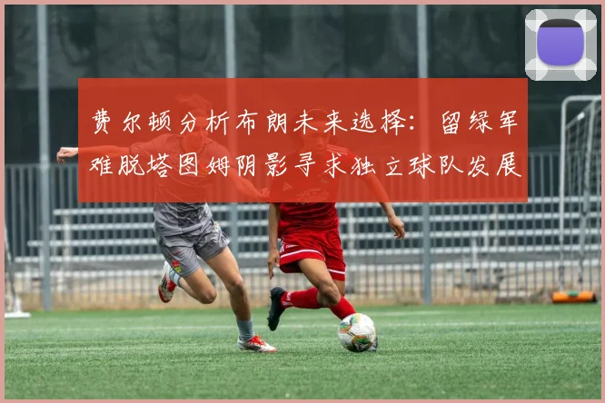 费尔顿分析布朗未来选择：留绿军难脱塔图姆阴影寻求独立球队发展