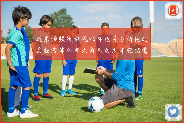 近来频频高调亮相评论员分析他过度扮演球队老大角色实则年轻仍需成长