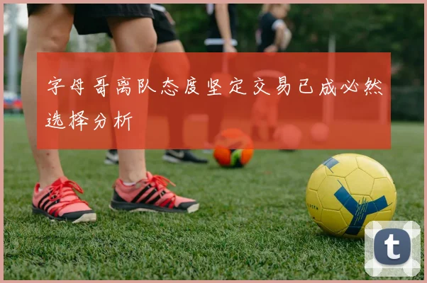 字母哥离队态度坚定交易已成必然选择分析