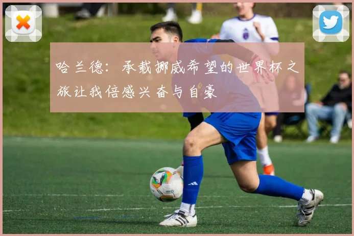 哈兰德：承载挪威希望的世界杯之旅让我倍感兴奋与自豪