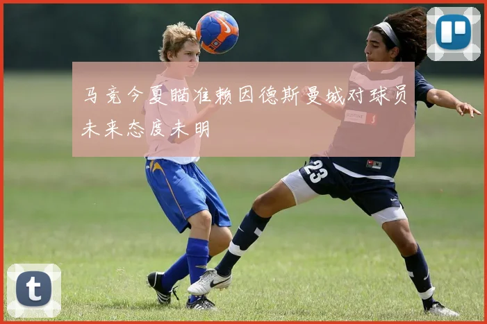 马竞今夏瞄准赖因德斯曼城对球员未来态度未明