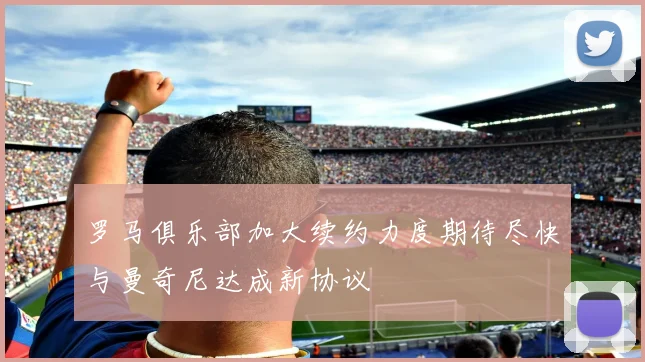 罗马俱乐部加大续约力度期待尽快与曼奇尼达成新协议