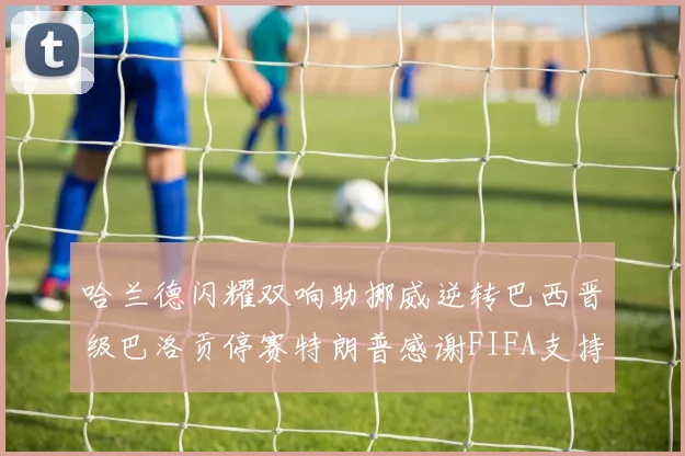 哈兰德闪耀双响助挪威逆转巴西晋级巴洛贡停赛特朗普感谢FIFA支持
