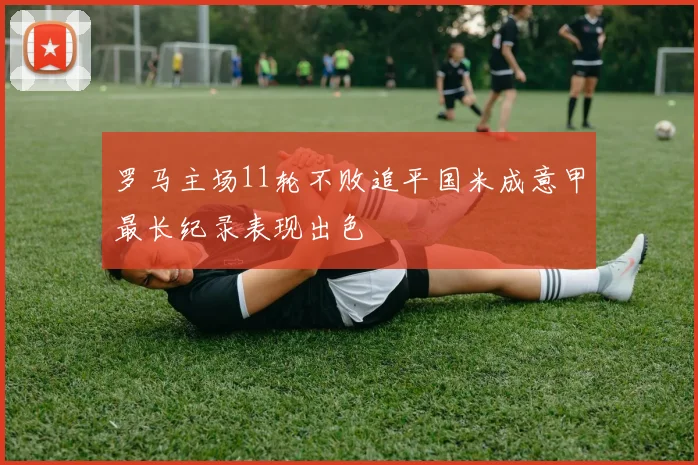罗马主场11轮不败追平国米成意甲最长纪录表现出色