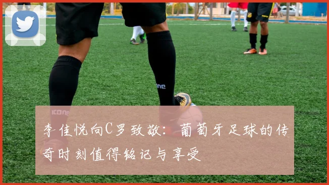 李佳悦向C罗致敬：葡萄牙足球的传奇时刻值得铭记与享受