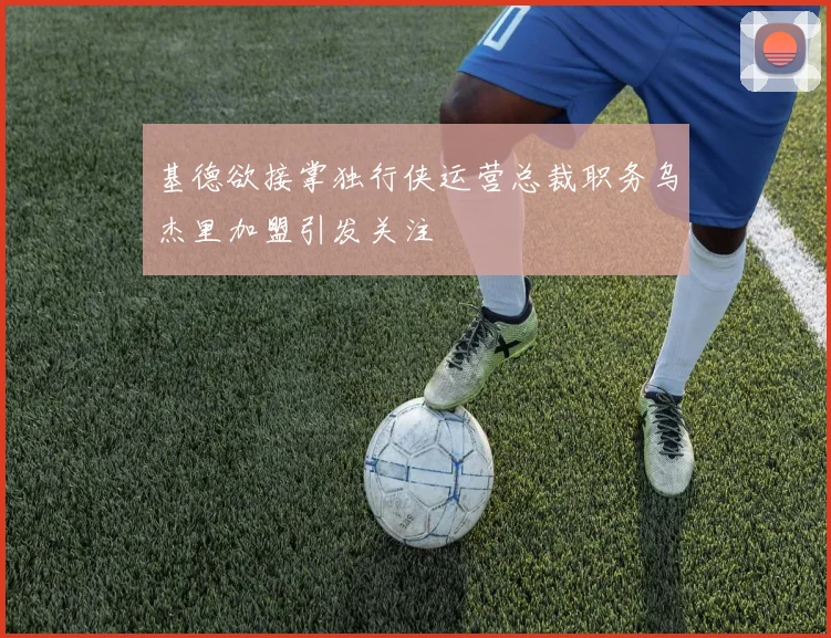 基德欲接掌独行侠运营总裁职务乌杰里加盟引发关注