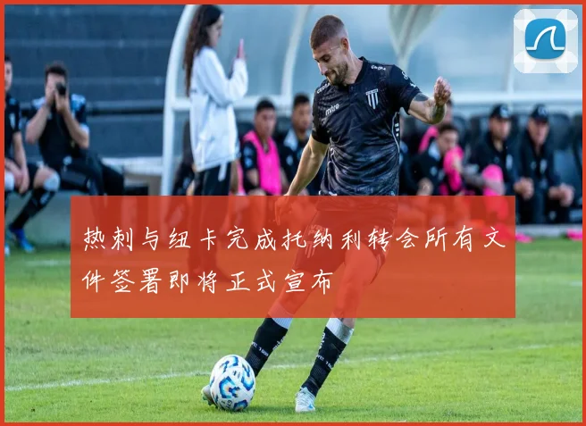 热刺与纽卡完成托纳利转会所有文件签署即将正式宣布