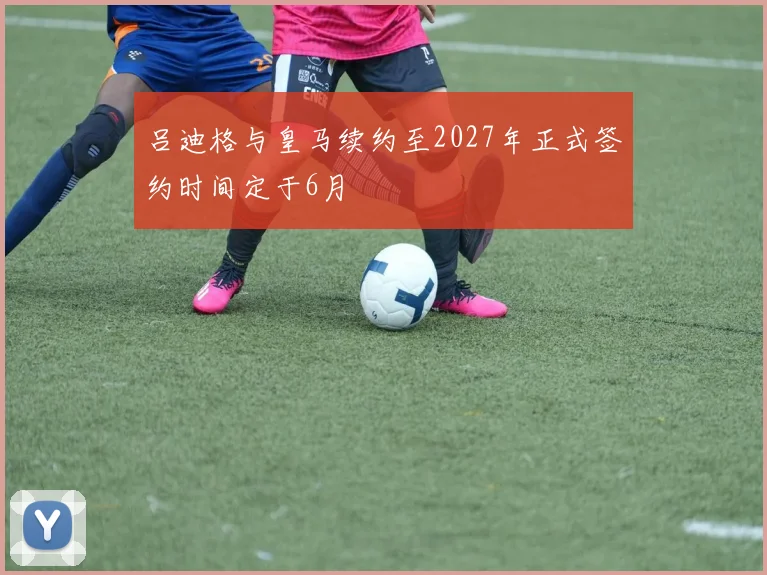 吕迪格与皇马续约至2027年正式签约时间定于6月