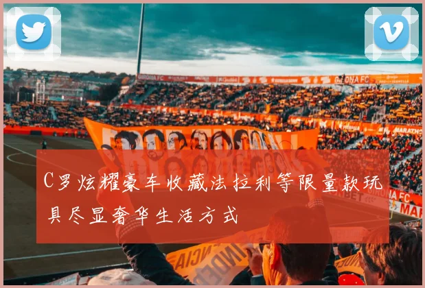 C罗炫耀豪车收藏法拉利等限量款玩具尽显奢华生活方式