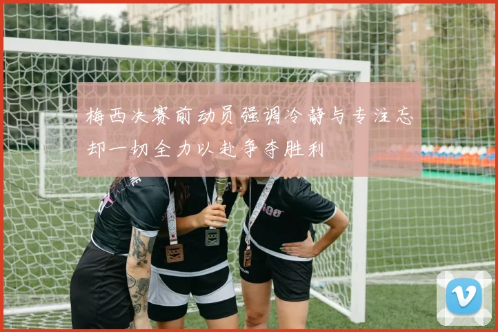 梅西决赛前动员强调冷静与专注忘却一切全力以赴争夺胜利