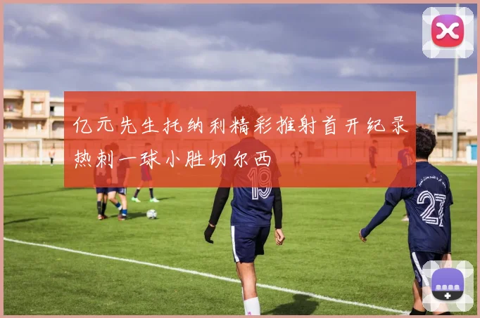 亿元先生托纳利精彩推射首开纪录热刺一球小胜切尔西